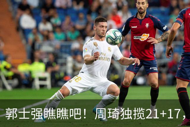 郭士强瞧瞧吧！周琦独揽21+17，世预赛带上他，中国男篮才更有信心